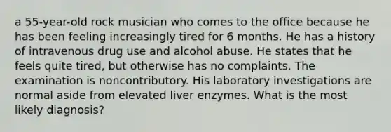 a 55-year-old rock musician who comes to the office because he has been feeling increasingly tired for 6 months. He has a history of intravenous drug use and alcohol abuse. He states that he feels quite tired, but otherwise has no complaints. The examination is noncontributory. His laboratory investigations are normal aside from elevated liver enzymes. What is the most likely diagnosis?