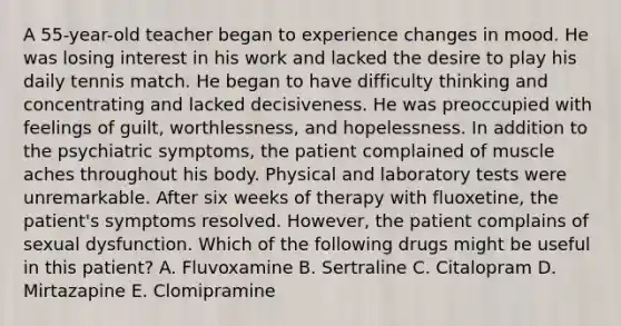 A 55-year-old teacher began to experience changes in mood. He was losing interest in his work and lacked the desire to play his daily tennis match. He began to have difficulty thinking and concentrating and lacked decisiveness. He was preoccupied with feelings of guilt, worthlessness, and hopelessness. In addition to the psychiatric symptoms, the patient complained of muscle aches throughout his body. Physical and laboratory tests were unremarkable. After six weeks of therapy with fluoxetine, the patient's symptoms resolved. However, the patient complains of sexual dysfunction. Which of the following drugs might be useful in this patient? A. Fluvoxamine B. Sertraline C. Citalopram D. Mirtazapine E. Clomipramine