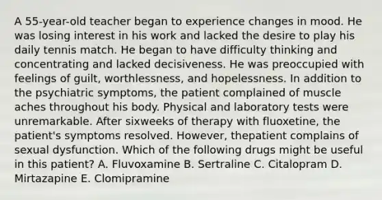 A 55-year-old teacher began to experience changes in mood. He was losing interest in his work and lacked the desire to play his daily tennis match. He began to have difficulty thinking and concentrating and lacked decisiveness. He was preoccupied with feelings of guilt, worthlessness, and hopelessness. In addition to the psychiatric symptoms, the patient complained of muscle aches throughout his body. Physical and laboratory tests were unremarkable. After sixweeks of therapy with fluoxetine, the patient's symptoms resolved. However, thepatient complains of sexual dysfunction. Which of the following drugs might be useful in this patient? A. Fluvoxamine B. Sertraline C. Citalopram D. Mirtazapine E. Clomipramine