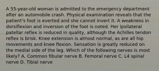 A 55-year-old woman is admitted to the emergency department after an automobile crash. Physical examination reveals that the patient's foot is everted and she cannot invert it. A weakness in dorsiflexion and inversion of the foot is noted. Her ipsilateral patellar reflex is reduced in quality, although the Achilles tendon reflex is brisk. Knee extension is almost normal, as are all hip movements and knee flexion. Sensation is greatly reduced on the medial side of the leg. Which of the following nerves is most likely? A. Common fibular nerve B. Femoral nerve C. L4 spinal nerve D. Tibial nerve