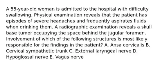 A 55-year-old woman is admitted to the hospital with difficulty swallowing. Physical examination reveals that the patient has episodes of severe headaches and frequently aspirates fluids when drinking them. A radiographic examination reveals a skull base tumor occupying the space behind the jugular foramen. Involvement of which of the following structures is most likely responsible for the findings in the patient? A. Ansa cervicalis B. Cervical sympathetic trunk C. External laryngeal nerve D. Hypoglossal nerve E. Vagus nerve