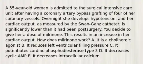 A 55-year-old woman is admitted to the surgical intensive care unit after having a coronary artery bypass grafting of four of her coronary vessels. Overnight she develops hypotension, and her <a href='https://www.questionai.com/knowledge/kyxUJGvw35-cardiac-output' class='anchor-knowledge'>cardiac output</a>, as measured by the Swan-Ganz catheter, is significantly lower than it had been postsurgery. You decide to give her a dose of milrinone. This results in an increase in her cardiac output. How does milrinone work? A. It is a cholinergic agonist B. It reduces left ventricular filling pressure C. It potentiates cardiac phosphodiesterase type 3 D. It decreases cyclic AMP E. It decreases intracellular calcium