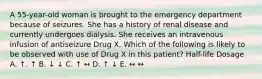 A 55-year-old woman is brought to the emergency department because of seizures. She has a history of renal disease and currently undergoes dialysis. She receives an intravenous infusion of antiseizure Drug X. Which of the following is likely to be observed with use of Drug X in this patient? Half-life Dosage A. ↑. ↑ B. ↓ ↓ C. ↑ ↔ D. ↑ ↓ E. ↔ ↔