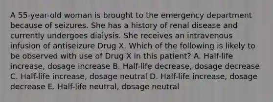 A 55-year-old woman is brought to the emergency department because of seizures. She has a history of renal disease and currently undergoes dialysis. She receives an intravenous infusion of antiseizure Drug X. Which of the following is likely to be observed with use of Drug X in this patient? A. Half-life increase, dosage increase B. Half-life decrease, dosage decrease C. Half-life increase, dosage neutral D. Half-life increase, dosage decrease E. Half-life neutral, dosage neutral