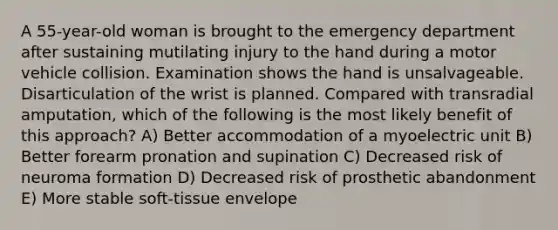 A 55-year-old woman is brought to the emergency department after sustaining mutilating injury to the hand during a motor vehicle collision. Examination shows the hand is unsalvageable. Disarticulation of the wrist is planned. Compared with transradial amputation, which of the following is the most likely benefit of this approach? A) Better accommodation of a myoelectric unit B) Better forearm pronation and supination C) Decreased risk of neuroma formation D) Decreased risk of prosthetic abandonment E) More stable soft-tissue envelope