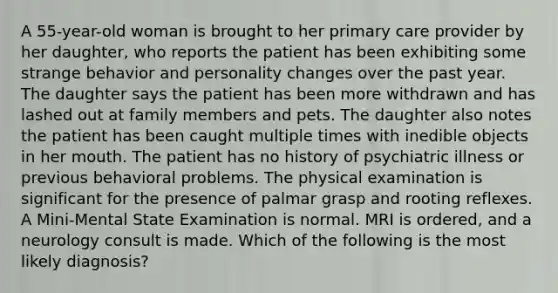 A 55-year-old woman is brought to her primary care provider by her daughter, who reports the patient has been exhibiting some strange behavior and personality changes over the past year. The daughter says the patient has been more withdrawn and has lashed out at family members and pets. The daughter also notes the patient has been caught multiple times with inedible objects in her mouth. The patient has no history of psychiatric illness or previous behavioral problems. The physical examination is significant for the presence of palmar grasp and rooting reflexes. A Mini-Mental State Examination is normal. MRI is ordered, and a neurology consult is made. Which of the following is the most likely diagnosis?