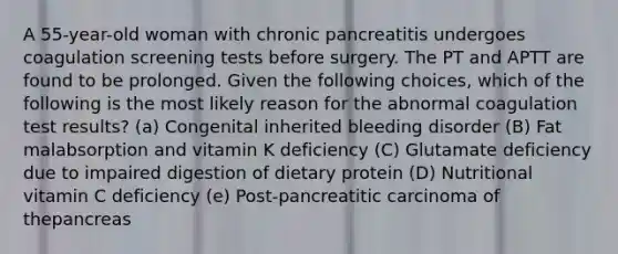 A 55-year-old woman with chronic pancreatitis undergoes coagulation screening tests before surgery. The PT and APTT are found to be prolonged. Given the following choices, which of the following is the most likely reason for the abnormal coagulation test results? (a) Congenital inherited bleeding disorder (B) Fat malabsorption and vitamin K deficiency (C) Glutamate deficiency due to impaired digestion of dietary protein (D) Nutritional vitamin C deficiency (e) Post-pancreatitic carcinoma of thepancreas