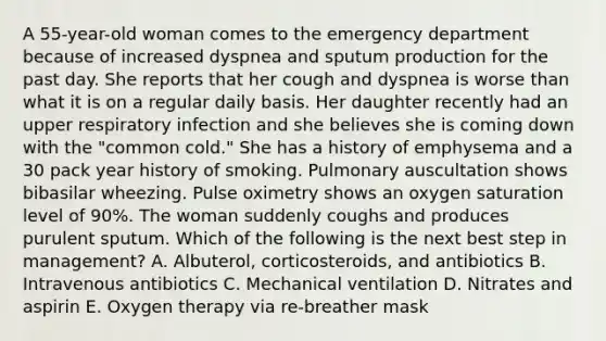 A 55-year-old woman comes to the emergency department because of increased dyspnea and sputum production for the past day. She reports that her cough and dyspnea is worse than what it is on a regular daily basis. Her daughter recently had an upper respiratory infection and she believes she is coming down with the "common cold." She has a history of emphysema and a 30 pack year history of smoking. Pulmonary auscultation shows bibasilar wheezing. Pulse oximetry shows an oxygen saturation level of 90%. The woman suddenly coughs and produces purulent sputum. Which of the following is the next best step in management? A. Albuterol, corticosteroids, and antibiotics B. Intravenous antibiotics C. Mechanical ventilation D. Nitrates and aspirin E. Oxygen therapy via re-breather mask