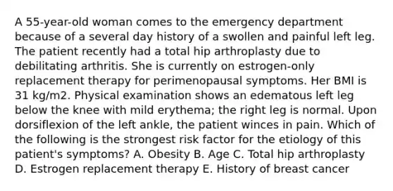 A 55-year-old woman comes to the emergency department because of a several day history of a swollen and painful left leg. The patient recently had a total hip arthroplasty due to debilitating arthritis. She is currently on estrogen-only replacement therapy for perimenopausal symptoms. Her BMI is 31 kg/m2. Physical examination shows an edematous left leg below the knee with mild erythema; the right leg is normal. Upon dorsiflexion of the left ankle, the patient winces in pain. Which of the following is the strongest risk factor for the etiology of this patient's symptoms? A. Obesity B. Age C. Total hip arthroplasty D. Estrogen replacement therapy E. History of breast cancer