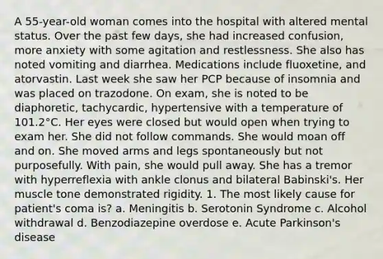 A 55-year-old woman comes into the hospital with altered mental status. Over the past few days, she had increased confusion, more anxiety with some agitation and restlessness. She also has noted vomiting and diarrhea. Medications include fluoxetine, and atorvastin. Last week she saw her PCP because of insomnia and was placed on trazodone. On exam, she is noted to be diaphoretic, tachycardic, hypertensive with a temperature of 101.2°C. Her eyes were closed but would open when trying to exam her. She did not follow commands. She would moan off and on. She moved arms and legs spontaneously but not purposefully. With pain, she would pull away. She has a tremor with hyperreflexia with ankle clonus and bilateral Babinski's. Her muscle tone demonstrated rigidity. 1. The most likely cause for patient's coma is? a. Meningitis b. Serotonin Syndrome c. Alcohol withdrawal d. Benzodiazepine overdose e. Acute Parkinson's disease