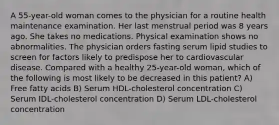 A 55-year-old woman comes to the physician for a routine health maintenance examination. Her last menstrual period was 8 years ago. She takes no medications. Physical examination shows no abnormalities. The physician orders fasting serum lipid studies to screen for factors likely to predispose her to cardiovascular disease. Compared with a healthy 25-year-old woman, which of the following is most likely to be decreased in this patient? A) Free fatty acids B) Serum HDL-cholesterol concentration C) Serum IDL-cholesterol concentration D) Serum LDL-cholesterol concentration