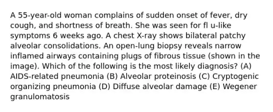 A 55-year-old woman complains of sudden onset of fever, dry cough, and shortness of breath. She was seen for fl u-like symptoms 6 weeks ago. A chest X-ray shows bilateral patchy alveolar consolidations. An open-lung biopsy reveals narrow inflamed airways containing plugs of fibrous tissue (shown in the image). Which of the following is the most likely diagnosis? (A) AIDS-related pneumonia (B) Alveolar proteinosis (C) Cryptogenic organizing pneumonia (D) Diffuse alveolar damage (E) Wegener granulomatosis