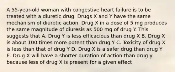 A 55-year-old woman with congestive heart failure is to be treated with a diuretic drug. Drugs X and Y have the same mechanism of diuretic action. Drug X in a dose of 5 mg produces the same magnitude of diuresis as 500 mg of drug Y. This suggests that A. Drug Y is less efficacious than drug X B. Drug X is about 100 times more potent than drug Y C. Toxicity of drug X is less than that of drug Y D. Drug X is a safer drug than drug Y E. Drug X will have a shorter duration of action than drug y because less of drug X is present for a given effect