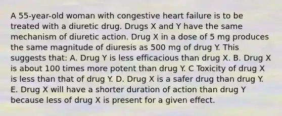 A 55-year-old woman with congestive heart failure is to be treated with a diuretic drug. Drugs X and Y have the same mechanism of diuretic action. Drug X in a dose of 5 mg produces the same magnitude of diuresis as 500 mg of drug Y. This suggests that: A. Drug Y is less efficacious than drug X. B. Drug X is about 100 times more potent than drug Y. C Toxicity of drug X is less than that of drug Y. D. Drug X is a safer drug than drug Y. E. Drug X will have a shorter duration of action than drug Y because less of drug X is present for a given effect.