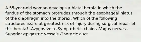 A 55-year-old woman develops a hiatal hernia in which the fundus of the stomach protrudes through the esophageal hiatus of the diaphragm into the thorax. Which of the following structures is/are at greatest risk of injury during surgical repair of this hernia? -Azygos vein -Sympathetic chains -Vagus nerves -Superior epigastric vessels -Thoracic duct