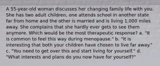 A 55-year-old woman discusses her changing family life with you. She has two adult children, one attends school in another state far from home and the other is married and is living 1,000 miles away. She complains that she hardly ever gets to see them anymore. Which would be the most therapeutic response? a. "It is common to feel this way during menopause." b. "It is interesting that both your children have chosen to live far away." c. "You need to get over this and start living for yourself." d. "What interests and plans do you now have for yourself?"