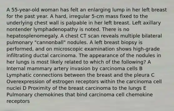 A 55-year-old woman has felt an enlarging lump in her left breast for the past year. A hard, irregular 5-cm mass fixed to the underlying chest wall is palpable in her left breast. Left axillary nontender lymphadenopathy is noted. There is no hepatosplenomegaly. A chest CT scan reveals multiple bilateral pulmonary "cannonball" nodules. A left breast biopsy is performed, and on microscopic examination shows high-grade infiltrating ductal carcinoma. The appearance of the nodules in her lungs is most likely related to which of the following? A Internal mammary artery invasion by carcinoma cells B Lymphatic connections between the breast and the pleura C Overexpression of estrogen receptors within the carcinoma cell nuclei D Proximity of the breast carcinoma to the lungs E Pulmonary chemokines that bind carcinoma cell chemokine receptors