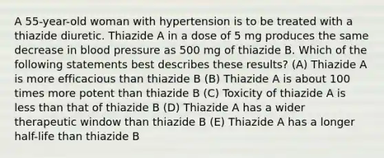 A 55-year-old woman with hypertension is to be treated with a thiazide diuretic. Thiazide A in a dose of 5 mg produces the same decrease in blood pressure as 500 mg of thiazide B. Which of the following statements best describes these results? (A) Thiazide A is more efficacious than thiazide B (B) Thiazide A is about 100 times more potent than thiazide B (C) Toxicity of thiazide A is less than that of thiazide B (D) Thiazide A has a wider therapeutic window than thiazide B (E) Thiazide A has a longer half-life than thiazide B