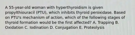 A 55-year-old woman with hyperthyroidism is given propylthiouracil (PTU), which inhibits thyroid peroxidase. Based on PTU's mechanism of action, which of the following stages of thyroid formation would be the first affected? A. Trapping B. Oxidation C. Iodination D. Conjugation E. Proteolysis