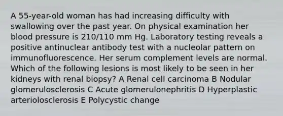 A 55-year-old woman has had increasing difficulty with swallowing over the past year. On physical examination her blood pressure is 210/110 mm Hg. Laboratory testing reveals a positive antinuclear antibody test with a nucleolar pattern on immunofluorescence. Her serum complement levels are normal. Which of the following lesions is most likely to be seen in her kidneys with renal biopsy? A Renal cell carcinoma B Nodular glomerulosclerosis C Acute glomerulonephritis D Hyperplastic arteriolosclerosis E Polycystic change