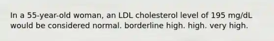 In a 55-year-old woman, an LDL cholesterol level of 195 mg/dL would be considered normal. borderline high. high. very high.