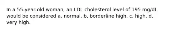 In a 55-year-old woman, an LDL cholesterol level of 195 mg/dL would be considered a. normal. b. borderline high. c. high. d. very high.