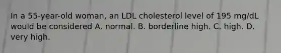 In a 55-year-old woman, an LDL cholesterol level of 195 mg/dL would be considered A. normal. B. borderline high. C. high. D. very high.