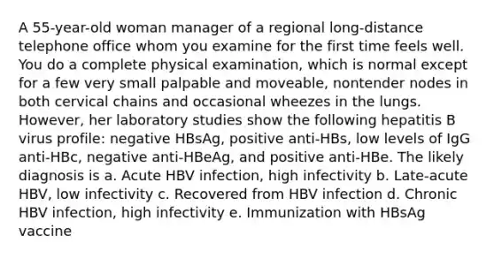 A 55-year-old woman manager of a regional long-distance telephone office whom you examine for the first time feels well. You do a complete physical examination, which is normal except for a few very small palpable and moveable, nontender nodes in both cervical chains and occasional wheezes in the lungs. However, her laboratory studies show the following hepatitis B virus profile: negative HBsAg, positive anti-HBs, low levels of IgG anti-HBc, negative anti-HBeAg, and positive anti-HBe. The likely diagnosis is a. Acute HBV infection, high infectivity b. Late-acute HBV, low infectivity c. Recovered from HBV infection d. Chronic HBV infection, high infectivity e. Immunization with HBsAg vaccine