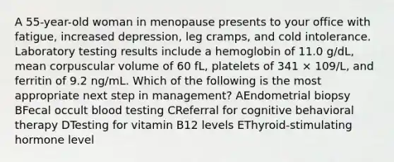 A 55-year-old woman in menopause presents to your office with fatigue, increased depression, leg cramps, and cold intolerance. Laboratory testing results include a hemoglobin of 11.0 g/dL, mean corpuscular volume of 60 fL, platelets of 341 × 109/L, and ferritin of 9.2 ng/mL. Which of the following is the most appropriate next step in management? AEndometrial biopsy BFecal occult blood testing CReferral for cognitive behavioral therapy DTesting for vitamin B12 levels EThyroid-stimulating hormone level