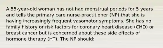 A 55-year-old woman has not had menstrual periods for 5 years and tells the primary care nurse practitioner (NP) that she is having increasingly frequent vasomotor symptoms. She has no family history or risk factors for coronary heart disease (CHD) or breast cancer but is concerned about these side effects of hormone therapy (HT). The NP should: