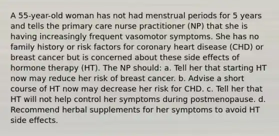 A 55-year-old woman has not had menstrual periods for 5 years and tells the primary care nurse practitioner (NP) that she is having increasingly frequent vasomotor symptoms. She has no family history or risk factors for coronary heart disease (CHD) or breast cancer but is concerned about these side effects of hormone therapy (HT). The NP should: a. Tell her that starting HT now may reduce her risk of breast cancer. b. Advise a short course of HT now may decrease her risk for CHD. c. Tell her that HT will not help control her symptoms during postmenopause. d. Recommend herbal supplements for her symptoms to avoid HT side effects.