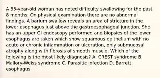 A 55-year-old woman has noted difficulty swallowing for the past 8 months. On physical examination there are no abnormal findings. A barium swallow reveals an area of stricture in the lower esophagus just above the gastroesophageal junction. She has an upper GI endoscopy performed and biopsies of the lower esophagus are taken which show squamous epithelium with no acute or chronic inflammation or ulceration, only submucosal atrophy along with fibrosis of smooth muscle. Which of the following is the most likely diagnosis? A. CREST syndrome B. Mallory-Weiss syndrome C. Parasitic infection D. Barrett esophagus