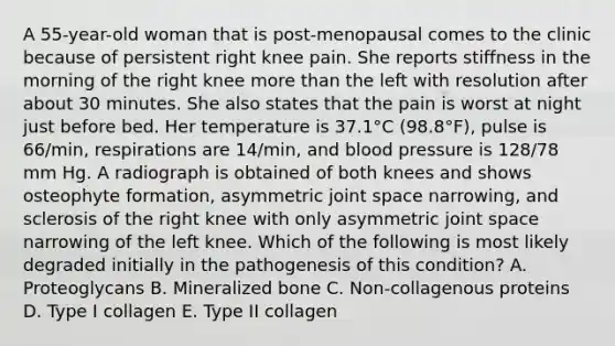 A 55-year-old woman that is post-menopausal comes to the clinic because of persistent right knee pain. She reports stiffness in the morning of the right knee <a href='https://www.questionai.com/knowledge/keWHlEPx42-more-than' class='anchor-knowledge'>more than</a> the left with resolution after about 30 minutes. She also states that the pain is worst at night just before bed. Her temperature is 37.1°C (98.8°F), pulse is 66/min, respirations are 14/min, and <a href='https://www.questionai.com/knowledge/kD0HacyPBr-blood-pressure' class='anchor-knowledge'>blood pressure</a> is 128/78 mm Hg. A radiograph is obtained of both knees and shows osteophyte formation, asymmetric joint space narrowing, and sclerosis of the right knee with only asymmetric joint space narrowing of the left knee. Which of the following is most likely degraded initially in the pathogenesis of this condition? A. Proteoglycans B. Mineralized bone C. Non-collagenous proteins D. Type I collagen E. Type II collagen