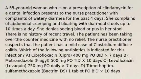 A 55-year-old woman who is on a prescription of clindamycin for a dental infection presents to the nurse practitioner with complaints of watery diarrhea for the past 4 days. She complains of abdominal cramping and bloating with diarrheal stools up to 10 times a day. She denies seeing blood or pus in her stool. There is no history of recent travel. The patient has been taking over-the-counter medicine with no relief. The nurse practitioner suspects that the patient has a mild case of Clostridium difficile colitis. Which of the following antibiotics is indicated for this infection? A) Ciprofloxacin (Cipro) 400 mg PO BID × 7 days B) Metronidazole (Flagyl) 500 mg PO TID × 10 days C) Levofloxacin (Levaquin) 750 mg PO daily × 7 days D) Trimethoprim-sulfamethoxazole (Bactrim DS) 1 tablet PO BID × 10 days