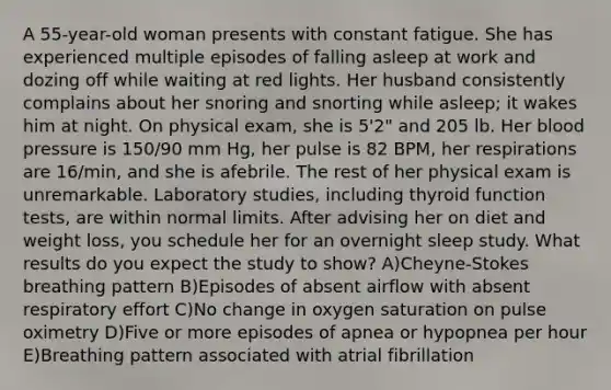 A 55-year-old woman presents with constant fatigue. She has experienced multiple episodes of falling asleep at work and dozing off while waiting at red lights. Her husband consistently complains about her snoring and snorting while asleep; it wakes him at night. On physical exam, she is 5'2" and 205 lb. Her blood pressure is 150/90 mm Hg, her pulse is 82 BPM, her respirations are 16/min, and she is afebrile. The rest of her physical exam is unremarkable. Laboratory studies, including thyroid function tests, are within normal limits. After advising her on diet and weight loss, you schedule her for an overnight sleep study. What results do you expect the study to show? A)Cheyne-Stokes breathing pattern B)Episodes of absent airflow with absent respiratory effort C)No change in oxygen saturation on pulse oximetry D)Five or more episodes of apnea or hypopnea per hour E)Breathing pattern associated with atrial fibrillation