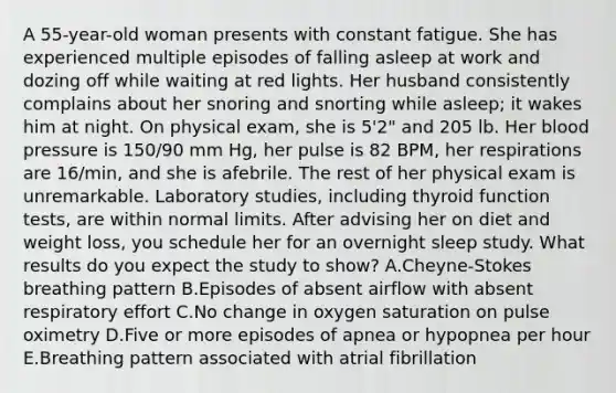 A 55-year-old woman presents with constant fatigue. She has experienced multiple episodes of falling asleep at work and dozing off while waiting at red lights. Her husband consistently complains about her snoring and snorting while asleep; it wakes him at night. On physical exam, she is 5'2" and 205 lb. Her blood pressure is 150/90 mm Hg, her pulse is 82 BPM, her respirations are 16/min, and she is afebrile. The rest of her physical exam is unremarkable. Laboratory studies, including thyroid function tests, are within normal limits. After advising her on diet and weight loss, you schedule her for an overnight sleep study. What results do you expect the study to show? A.Cheyne-Stokes breathing pattern B.Episodes of absent airflow with absent respiratory effort C.No change in oxygen saturation on pulse oximetry D.Five or more episodes of apnea or hypopnea per hour E.Breathing pattern associated with atrial fibrillation