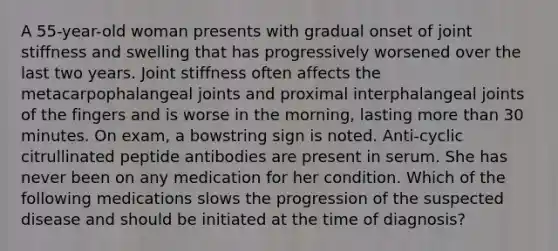 A 55-year-old woman presents with gradual onset of joint stiffness and swelling that has progressively worsened over the last two years. Joint stiffness often affects the metacarpophalangeal joints and proximal interphalangeal joints of the fingers and is worse in the morning, lasting more than 30 minutes. On exam, a bowstring sign is noted. Anti-cyclic citrullinated peptide antibodies are present in serum. She has never been on any medication for her condition. Which of the following medications slows the progression of the suspected disease and should be initiated at the time of diagnosis?