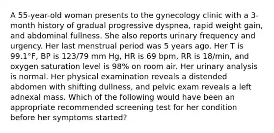 A 55-year-old woman presents to the gynecology clinic with a 3-month history of gradual progressive dyspnea, rapid weight gain, and abdominal fullness. She also reports urinary frequency and urgency. Her last menstrual period was 5 years ago. Her T is 99.1°F, BP is 123/79 mm Hg, HR is 69 bpm, RR is 18/min, and oxygen saturation level is 98% on room air. Her urinary analysis is normal. Her physical examination reveals a distended abdomen with shifting dullness, and pelvic exam reveals a left adnexal mass. Which of the following would have been an appropriate recommended screening test for her condition before her symptoms started?