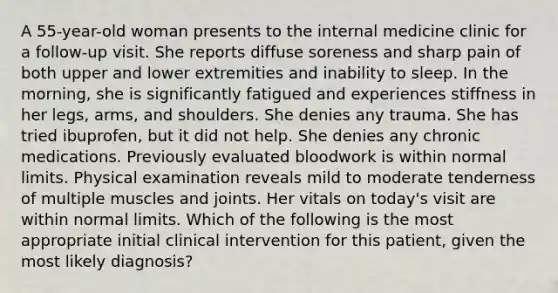 A 55-year-old woman presents to the internal medicine clinic for a follow-up visit. She reports diffuse soreness and sharp pain of both upper and lower extremities and inability to sleep. In the morning, she is significantly fatigued and experiences stiffness in her legs, arms, and shoulders. She denies any trauma. She has tried ibuprofen, but it did not help. She denies any chronic medications. Previously evaluated bloodwork is within normal limits. Physical examination reveals mild to moderate tenderness of multiple muscles and joints. Her vitals on today's visit are within normal limits. Which of the following is the most appropriate initial clinical intervention for this patient, given the most likely diagnosis?