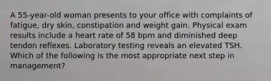 A 55-year-old woman presents to your office with complaints of fatigue, dry skin, constipation and weight gain. Physical exam results include a heart rate of 58 bpm and diminished deep tendon reflexes. Laboratory testing reveals an elevated TSH. Which of the following is the most appropriate next step in management?