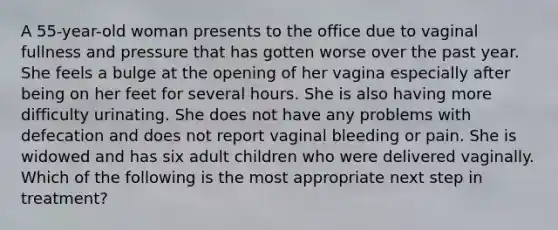 A 55-year-old woman presents to the office due to vaginal fullness and pressure that has gotten worse over the past year. She feels a bulge at the opening of her vagina especially after being on her feet for several hours. She is also having more difficulty urinating. She does not have any problems with defecation and does not report vaginal bleeding or pain. She is widowed and has six adult children who were delivered vaginally. Which of the following is the most appropriate next step in treatment?