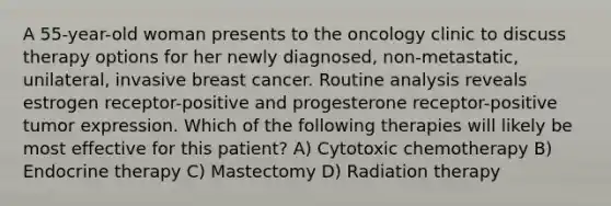 A 55-year-old woman presents to the oncology clinic to discuss therapy options for her newly diagnosed, non-metastatic, unilateral, invasive breast cancer. Routine analysis reveals estrogen receptor-positive and progesterone receptor-positive tumor expression. Which of the following therapies will likely be most effective for this patient? A) Cytotoxic chemotherapy B) Endocrine therapy C) Mastectomy D) Radiation therapy