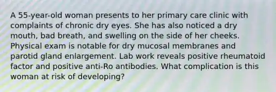 A 55-year-old woman presents to her primary care clinic with complaints of chronic dry eyes. She has also noticed a dry mouth, bad breath, and swelling on the side of her cheeks. Physical exam is notable for dry mucosal membranes and parotid gland enlargement. Lab work reveals positive rheumatoid factor and positive anti-Ro antibodies. What complication is this woman at risk of developing?