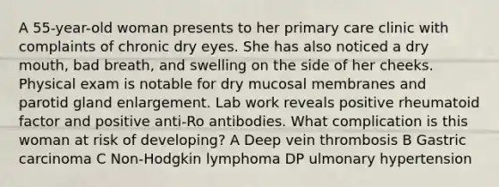 A 55-year-old woman presents to her primary care clinic with complaints of chronic dry eyes. She has also noticed a dry mouth, bad breath, and swelling on the side of her cheeks. Physical exam is notable for dry mucosal membranes and parotid gland enlargement. Lab work reveals positive rheumatoid factor and positive anti-Ro antibodies. What complication is this woman at risk of developing? A Deep vein thrombosis B Gastric carcinoma C Non-Hodgkin lymphoma DP ulmonary hypertension