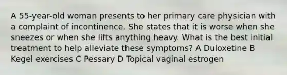 A 55-year-old woman presents to her primary care physician with a complaint of incontinence. She states that it is worse when she sneezes or when she lifts anything heavy. What is the best initial treatment to help alleviate these symptoms? A Duloxetine B Kegel exercises C Pessary D Topical vaginal estrogen