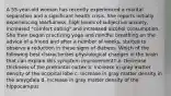 A 55-year-old woman has recently experienced a marital separation and a significant health crisis. She reports initially experiencing tearfulness, high levels of subjective anxiety, increased "comfort eating" and increased alcohol consumption. She then began practicing yoga and mindful breathing on the advice of a friend and after a number of weeks, started to observe a reduction in these signs of distress. Which of the following best characterizes physiological changes in the brain that can explain this symptom improvement? a. Decrease thickness of the prefrontal cortex b. Increase in gray matter density of the occipital lobe c. Increase in gray matter density in the amygdala d. Increase in gray matter density of the hippocampus