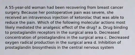 A 55-year-old woman had been recovering from breast cancer surgery. Because her postoperative pain was severe, she received an intravenous injection of ketorolac that was able to reduce the pain. Which of the following molecular actions most likely mediated the analgesic effect of the drug? a. Drug binding to prostaglandin receptors in the surgical area b. Decreased concentration of prostaglandins in the surgical area c. Decreased oxygen radical production in the surgical area d. Inhibition of prostaglandin biosynthesis in the central nervous system