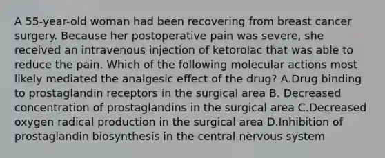 A 55-year-old woman had been recovering from breast cancer surgery. Because her postoperative pain was severe, she received an intravenous injection of ketorolac that was able to reduce the pain. Which of the following molecular actions most likely mediated the analgesic effect of the drug? A.Drug binding to prostaglandin receptors in the surgical area B. Decreased concentration of prostaglandins in the surgical area C.Decreased oxygen radical production in the surgical area D.Inhibition of prostaglandin biosynthesis in the central nervous system