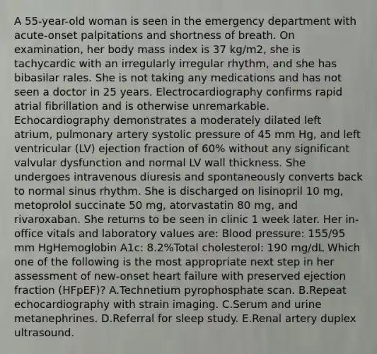 A 55-year-old woman is seen in the emergency department with acute-onset palpitations and shortness of breath. On examination, her body mass index is 37 kg/m2, she is tachycardic with an irregularly irregular rhythm, and she has bibasilar rales. She is not taking any medications and has not seen a doctor in 25 years. Electrocardiography confirms rapid atrial fibrillation and is otherwise unremarkable. Echocardiography demonstrates a moderately dilated left atrium, pulmonary artery systolic pressure of 45 mm Hg, and left ventricular (LV) ejection fraction of 60% without any significant valvular dysfunction and normal LV wall thickness. She undergoes intravenous diuresis and spontaneously converts back to normal sinus rhythm. She is discharged on lisinopril 10 mg, metoprolol succinate 50 mg, atorvastatin 80 mg, and rivaroxaban. She returns to be seen in clinic 1 week later. Her in-office vitals and laboratory values are: Blood pressure: 155/95 mm HgHemoglobin A1c: 8.2%Total cholesterol: 190 mg/dL Which one of the following is the most appropriate next step in her assessment of new-onset heart failure with preserved ejection fraction (HFpEF)? A.Technetium pyrophosphate scan. B.Repeat echocardiography with strain imaging. C.Serum and urine metanephrines. D.Referral for sleep study. E.Renal artery duplex ultrasound.