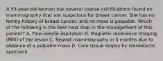 A 55-year-old woman has several coarse calcifications found on mammography that are suspicious for breast cancer. She has no family history of breast cancer, and no mass is palpable. Which of the following is the best next step in the management of this patient? A. Fine-needle aspiration B. Magnetic resonance imaging (MRI) of the lesion C. Repeat mammography in 3 months due to absence of a palpable mass D. Core tissue biopsy by stereotactic approach